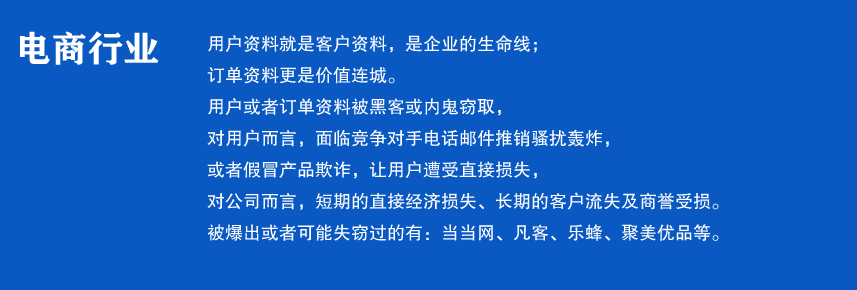 电商行业

用户资料是就是客户资料，是企业的生命线；
订单资料更是价值连城。
用户或者订单资料被黑客或内鬼窃取，
对用户而言，面临竞争对手电话邮件推销骚扰轰炸，
或者假冒产品欺诈，让用户遭受直接损失，
对公司而言，短期的直接经济损失、长期的客户流失及商誉受损。
被爆出或者可能失窃过的有：当当网、凡客、乐蜂、聚美优品等。