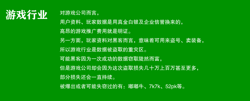 游戏行业

对游戏公司而言，
用户资料、玩家数据是真金白银及用企业信誉换来的，
高昂的游戏推广费用就是明证。
另一反面玩家资料对黑客来说，还有一个重要吸引力，
就是盗号，卖装备，所以游戏行业是数据被盗取的重灾区。
可能黑客因为一次成功的数据窃取陡然而富，
但是游戏公司却会因为这次盗取损失几十万上百万甚至更多，
有些损失还会一直持续。
被爆出或者可能失窃过的有：嘟嘟牛、7k7k、52pk等。