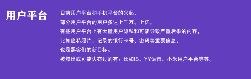 用户平台

目前用户平台和手机平台的兴起，
部分用户平台的用户多达上千万、上亿，
有些用户平台上有大量用户隐私和可能导致严重后果的内容，
比如隐私照片，记录的银行卡号、密码等重要信息，
也是黑客们的新目标。
被爆出或可能失窃过的有：比如IS语音、YY、小米用户平台等。