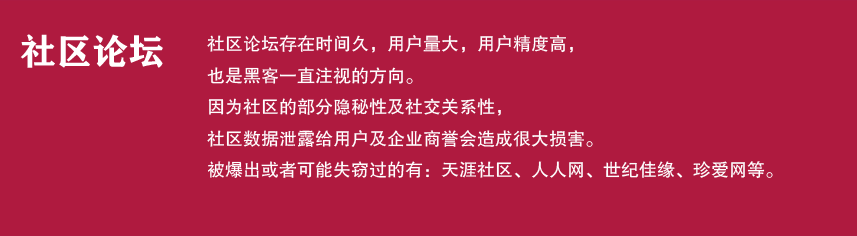 社区论坛

社区论坛存在时间久，用户量大，用户精度高，
也是黑客一直注视的方向。
因为社区的部分隐秘性及社交关系性，
社区数据泄露给用户及企业商誉会造成很大损害。
被爆出或者可能失窃过的有：天涯社区、人人网、世纪佳缘、珍爱网等。