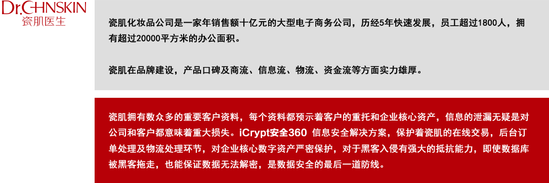 瓷肌拥有数众多的重要客户资料，
                 每个资料都预示着客户的重托和企业核心资产，
                 信息的泄漏无疑是对公司和客户都意味着重大损失。
                 iCrypt安全360 信息安全解决方案，
                 保护着瓷肌的在线交易，后台订单处理及物流处理环节，
                 对企业核心数字资产严密保护，对于黑客入侵有强大的抵抗能力，
                 即使数据库被黑客拖走，也能保证数据无法解密，
                 是数据安全的最后一道防线。