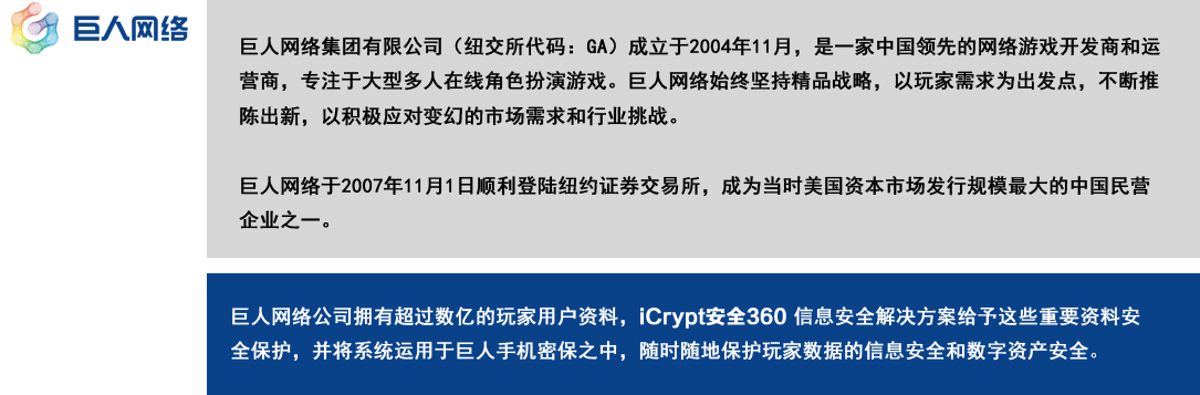 巨人网络公司拥有超过数亿的玩家用户资料，
                 iCrypt安全360 信息安全解决方案给予这些重要资料安全保护，
                 并将系统运用于巨人手机密保之中，
                 随时随地保护玩家数据的信息安全和数字资产安全。