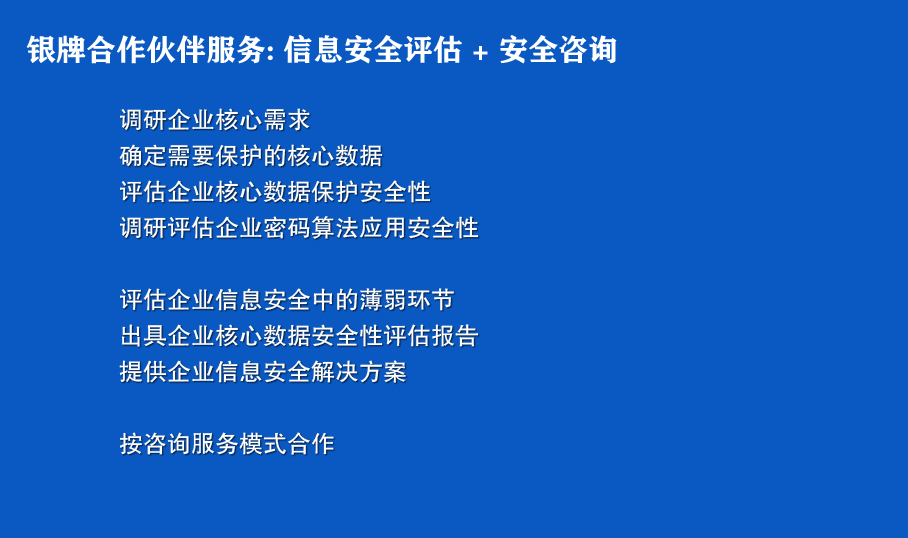 银牌合作伙伴服务: 信息安全评估 + 安全咨询
调研企业核心需求
确定需要保护的核心数据
评估企业核心数据保护安全性
调研评估企业密码算法应用安全性

评估企业信息安全中的薄弱环节
出具企业核心数据安全性评估报告
提供企业信息安全解决方案

按咨询服务模式合作