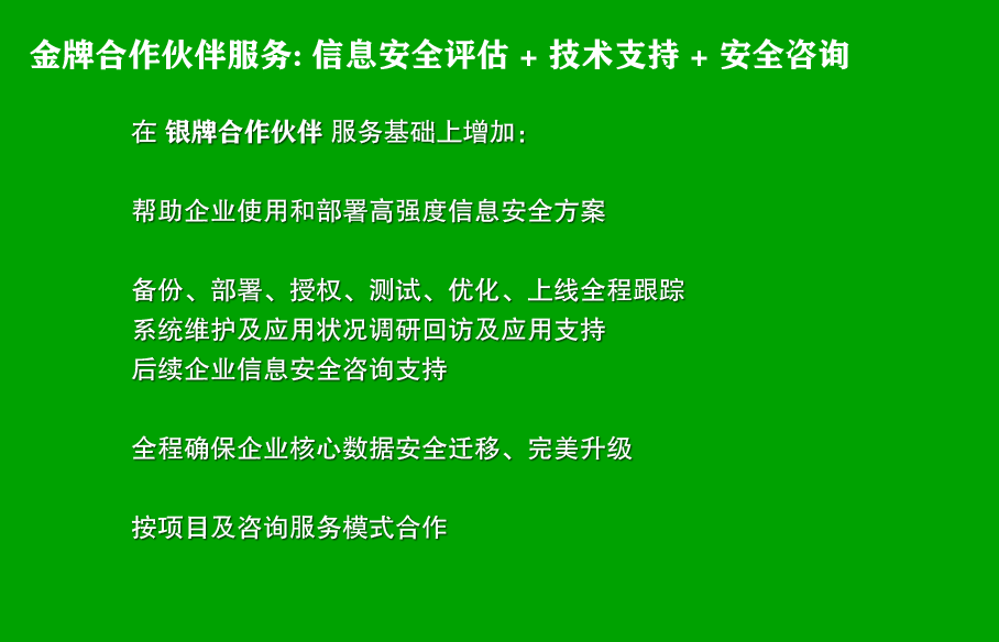 金牌合作伙伴服务: 信息安全评估 + 技术支持 + 安全咨询
在 银牌合作伙伴 服务基础上增加：

帮助企业使用和部署高强度信息安全方案

备份、部署、授权、测试、优化、上线全程跟踪
系统维护及应用状况调研回访及应用支持
后续企业信息安全咨询支持

全程确保企业核心数据安全迁移、完美升级

按项目及咨询服务模式合作