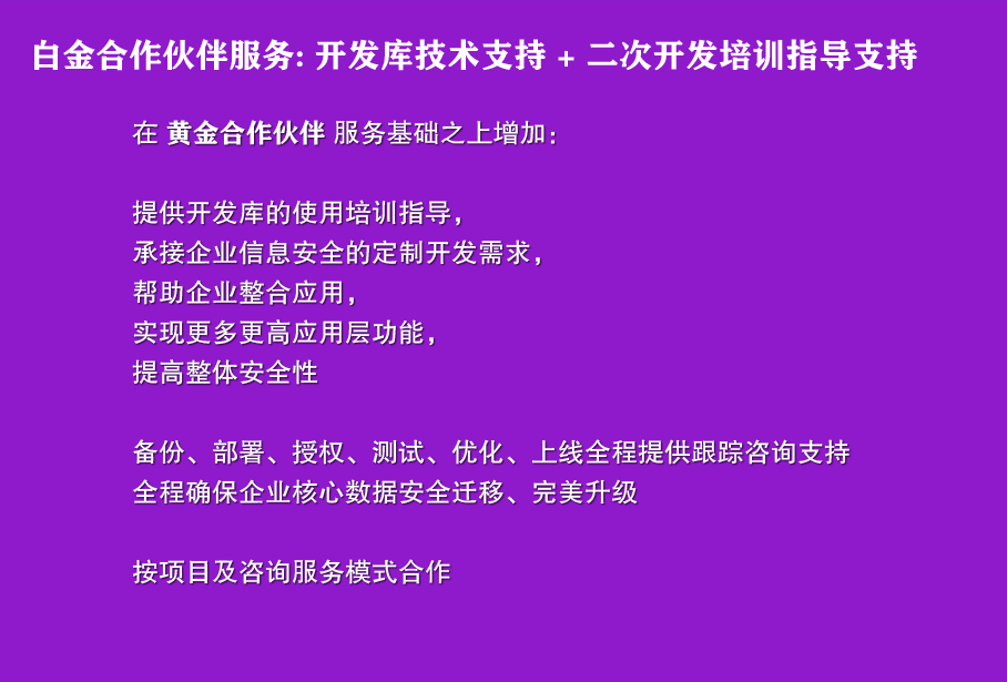 白金合作伙伴服务: 开发库技术支持 + 二次开发培训指导支持

在 黄金合作伙伴 服务基础之上增加：

提供开发库的使用培训指导，
承接企业信息安全的定制开发需求，
帮助企业整合应用，
实现更多更高应用层功能，
提高整体安全性

备份、部署、授权、测试、优化、上线全程提供跟踪咨询支持
全程确保企业核心数据安全迁移、完美升级

按项目及咨询服务模式合作