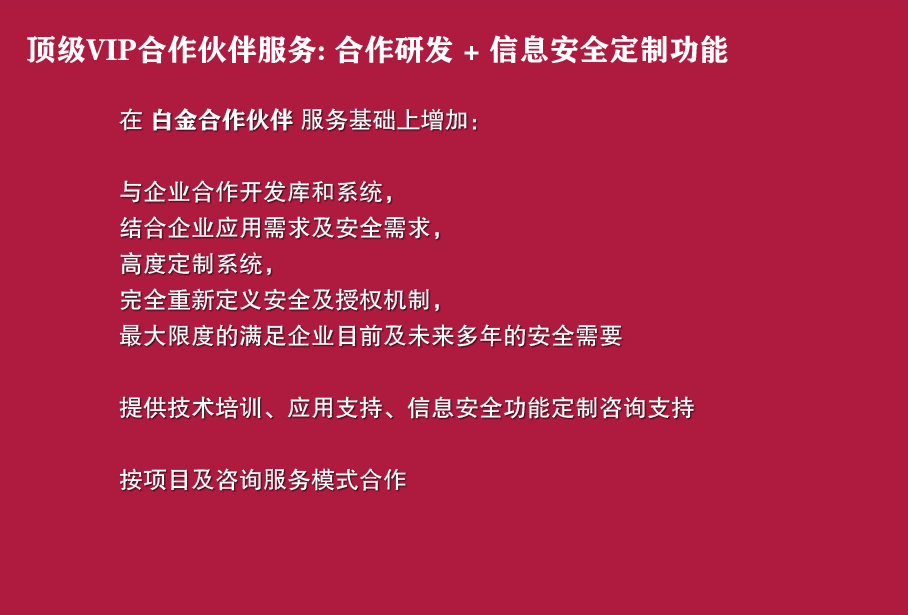 顶级VIP合作伙伴服务: 合作研发 + 信息安全定制功能

在 白金合作伙伴 服务基础上增加：

与企业合作开发库和系统，
结合企业应用需求及安全需求，
高度定制系统，
完全重新定义安全及授权机制，
最大限度的满足企业目前及未来多年的安全需要

提供技术培训、应用支持、信息安全功能定制咨询支持

按项目及咨询服务模式合作